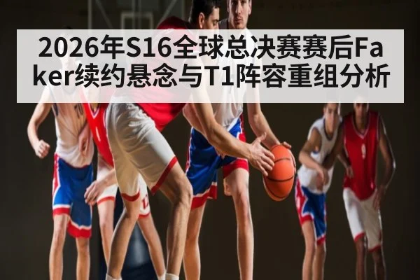 2026年S16全球总决赛赛后Faker续约悬念与T1阵容重组分析