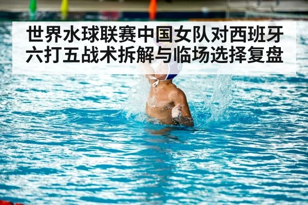 世界水球联赛中国女队对西班牙六打五战术拆解与临场选择复盘