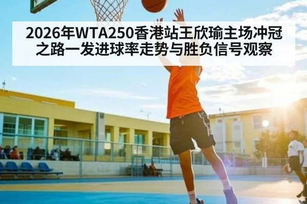 2026年WTA250香港站王欣瑜主场冲冠之路一发进球率走势与胜负信号观察